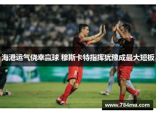海港运气侥幸赢球 穆斯卡特指挥犹豫成最大短板